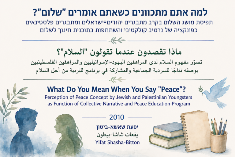 למה אתם מתכוונים כשאתם אומרים “שלום”? תפיסת מושג השלום בקרב מתבגרים יהודים־ישראלים ומתבגרים פלסטינאים כפונקציה של נרטיב קולקטיבי והשתתפות בתוכנית חינוך לשלום | ماذا تقصدون عندما تقولون “السلام”؟ تصوّر مفهوم السلام لدى المراهقين اليهود الإسرائيليين والمراهقين الفلسطينيين بوصفه نتاجًا للسردية الجماعية والمشاركة في برنامج للتربية من أجل السلام | What Do You Mean When You Say “Peace”? Perception of Peace Concept by Jewish and Palestinian Youngsters as Function of Collective Narrative and Peace Education Program | 2010 | יפעת שאשא-ביטון يفعات شاشا-بيطون Yifat Shasha-Bitton