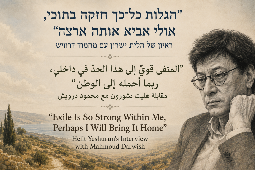 “Exile Is So Strong Within Me, Perhaps I Will Bring It Home”: Helit Yeshurun’s Interview with Mahmoud Darwish | المنفى قويّ إلى هذا الحدّ في داخلي، ربما أحمله إلى الوطن”: مقابلة هليت يشورون مع محمود درويش” | “הגלות כל־כך חזקה בתוכי, אולי אביא אותה ארצה”: ראיון של הלית ישורון עם מחמוד דרוויש